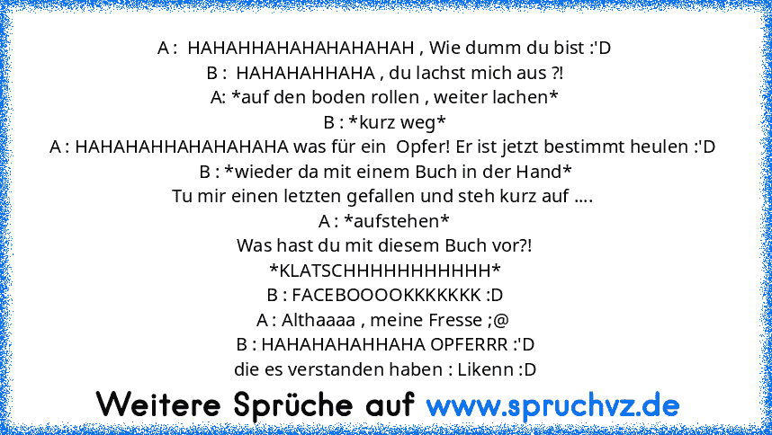 A :  HAHAHHAHAHAHAHAHAH , Wie dumm du bist :'D
B :  HAHAHAHHAHA , du lachst mich aus ?!
A: *auf den boden rollen , weiter lachen*
B : *kurz weg*
A : HAHAHAHHAHAHAHAHA was für ein  Opfer! Er ist jetzt bestimmt heulen :'D 
B : *wieder da mit einem Buch in der Hand*
Tu mir einen letzten gefallen und steh kurz auf .... 
A : *aufstehen*
Was hast du mit diesem Buch vor?!
*KLATSCHHHHHHHHHHH*
B : FACEB...