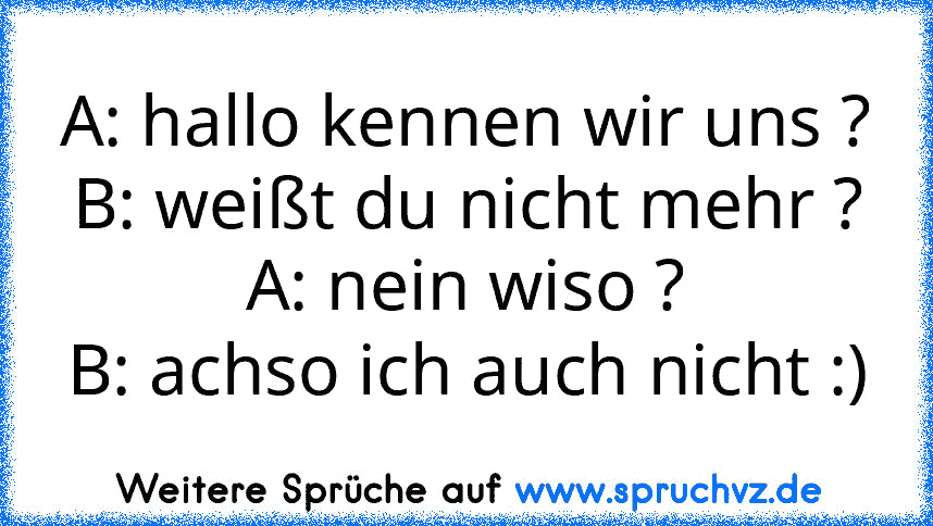 A: hallo kennen wir uns ?
B: weißt du nicht mehr ?
A: nein wiso ?
B: achso ich auch nicht :)