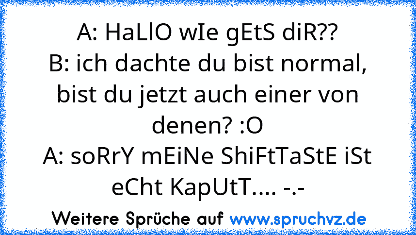 A: HaLlO wIe gEtS diR??
B: ich dachte du bist normal, bist du jetzt auch einer von denen? :O
A: soRrY mEiNe ShiFtTaStE iSt eCht KapUtT.... -.-