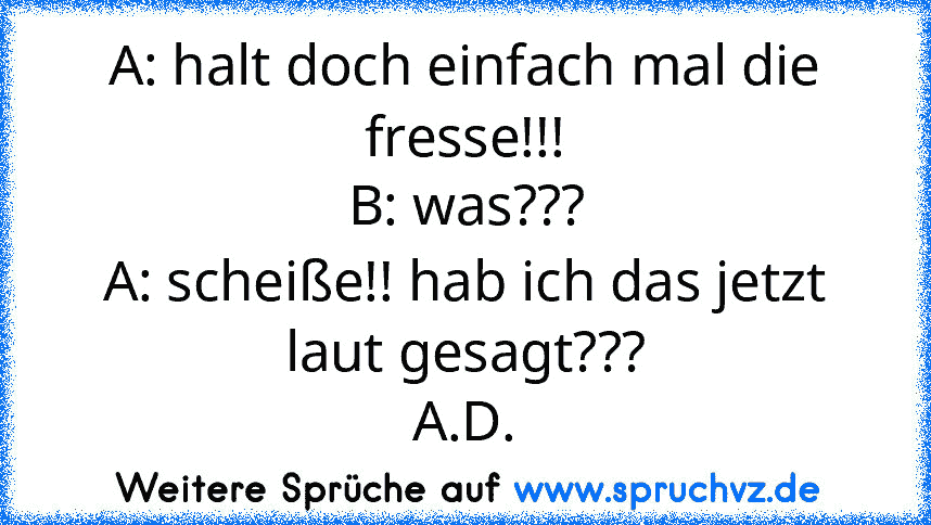 A: halt doch einfach mal die fresse!!!
B: was???
A: scheiße!! hab ich das jetzt laut gesagt???
A.D.