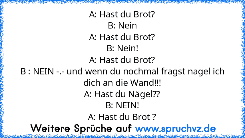 A: Hast du Brot?
B: Nein
A: Hast du Brot?
B: Nein!
A: Hast du Brot?
B : NEIN -.- und wenn du nochmal fragst nagel ich dich an die Wand!!!
A: Hast du Nägel??
B: NEIN!
A: Hast du Brot ?