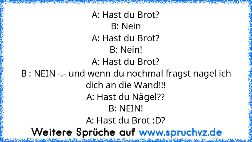 A: Hast du Brot?
B: Nein
A: Hast du Brot?
B: Nein!
A: Hast du Brot?
B : NEIN -.- und wenn du nochmal fragst nagel ich dich an die Wand!!!
A: Hast du Nägel??
B: NEIN!
A: Hast du Brot :D?