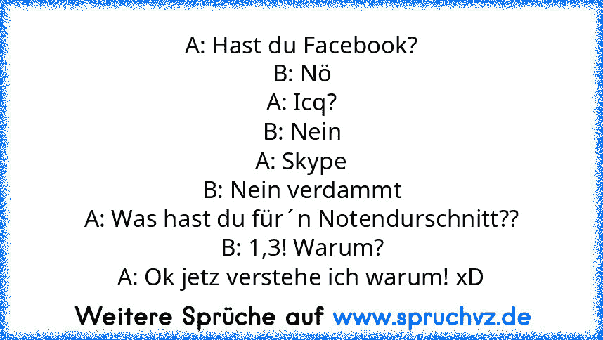 A: Hast du Facebook?
B: Nö
A: Icq?
B: Nein
A: Skype
B: Nein verdammt
A: Was hast du für´n Notendurschnitt??
B: 1,3! Warum?
A: Ok jetz verstehe ich warum! xD