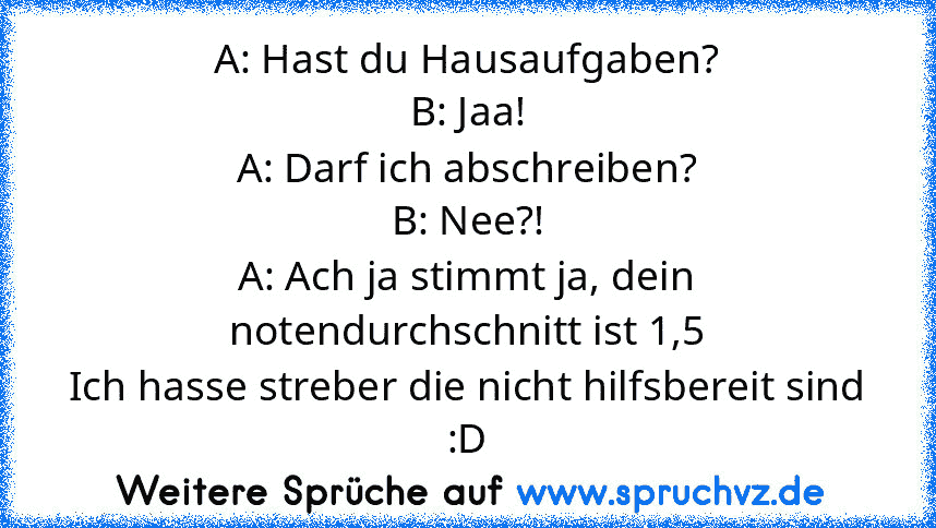 A: Hast du Hausaufgaben?
B: Jaa!
A: Darf ich abschreiben?
B: Nee?!
A: Ach ja stimmt ja, dein notendurchschnitt ist 1,5
Ich hasse streber die nicht hilfsbereit sind :D