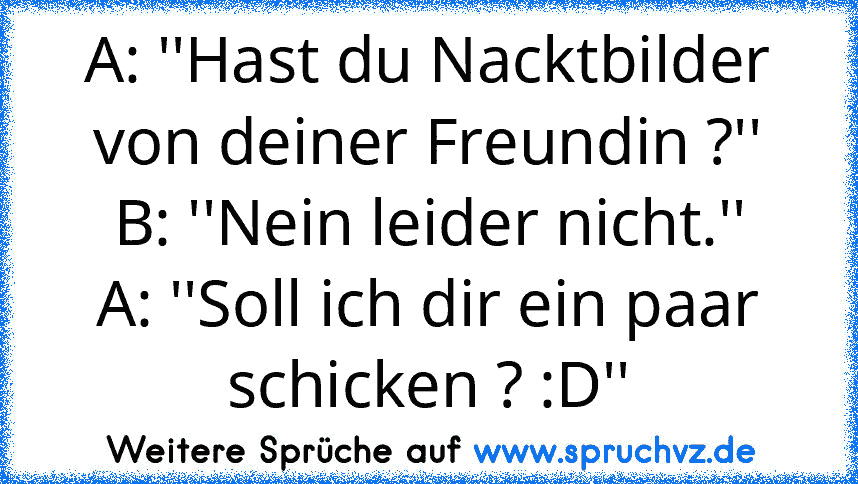 A: ''Hast du Nacktbilder von deiner Freundin ?''
B: ''Nein leider nicht.''
A: ''Soll ich dir ein paar schicken ? :D''