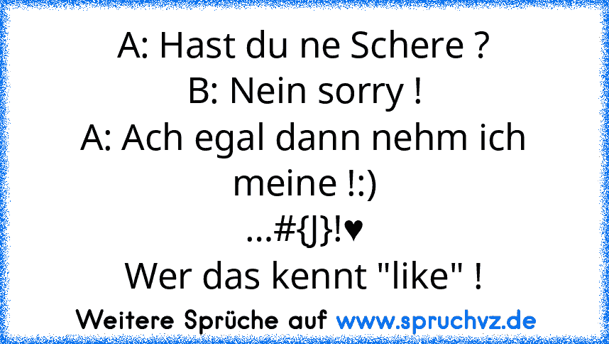 A: Hast du ne Schere ?
B: Nein sorry !
A: Ach egal dann nehm ich meine !:)
…#{J}!♥
Wer das kennt "like" !