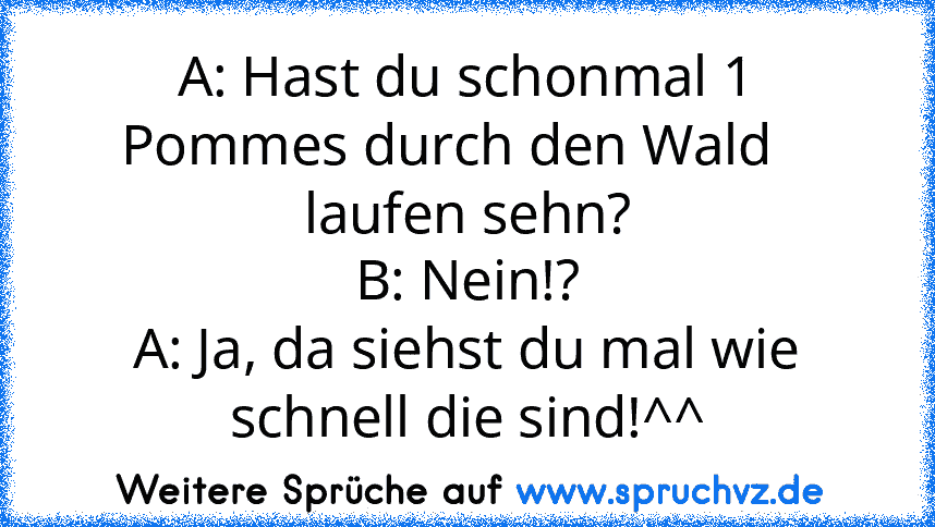 A: Hast du schonmal 1 Pommes durch den Wald    laufen sehn?
B: Nein!?
A: Ja, da siehst du mal wie schnell die sind!^^