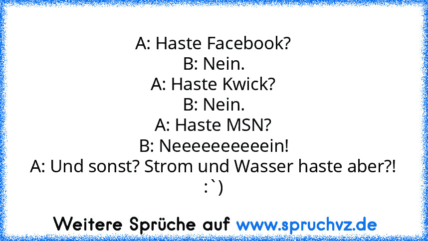 A: Haste Facebook?
B: Nein.
A: Haste Kwick?
B: Nein.
A: Haste MSN?
B: Neeeeeeeeeein!
A: Und sonst? Strom und Wasser haste aber?!
:`)