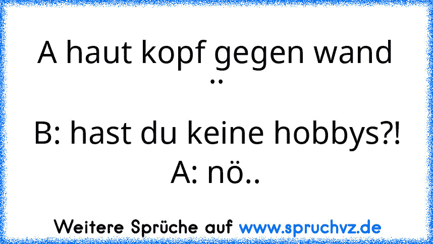 A haut kopf gegen wand ..
B: hast du keine hobbys?!
A: nö..