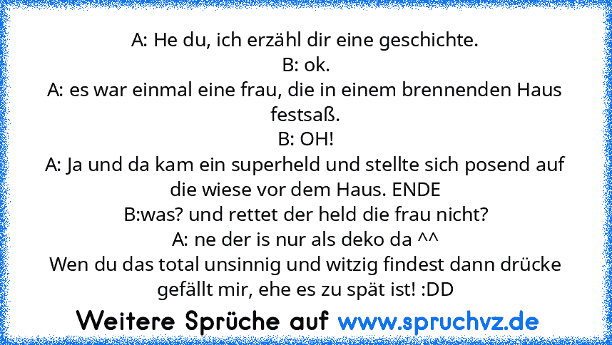 A: He du, ich erzähl dir eine geschichte.
B: ok.
A: es war einmal eine frau, die in einem brennenden Haus festsaß.
B: OH!
A: Ja und da kam ein superheld und stellte sich posend auf die wiese vor dem Haus. ENDE
B:was? und rettet der held die frau nicht?
A: ne der is nur als deko da ^^
Wen du das total unsinnig und witzig findest dann drücke gefällt mir, ehe es zu spät ist! :DD