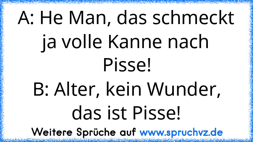 A: He Man, das schmeckt ja volle Kanne nach Pisse!
B: Alter, kein Wunder, das ist Pisse!