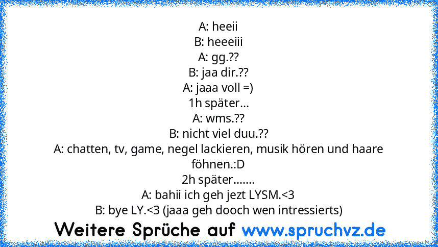 A: heeii
B: heeeiii
A: gg.??
B: jaa dir.??
A: jaaa voll =)
1h später...
A: wms.??
B: nicht viel duu.??
A: chatten, tv, game, negel lackieren, musik hören und haare föhnen.:D
2h später.......
A: bahii ich geh jezt LYSM.