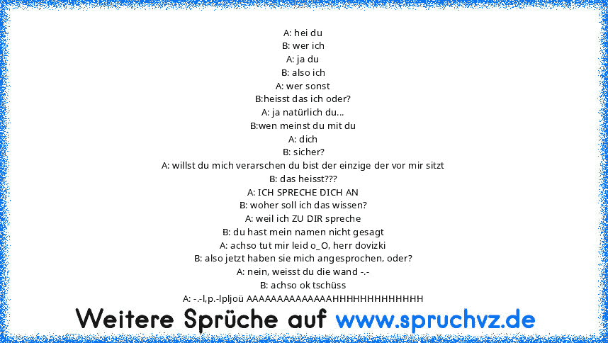 A: hei du
B: wer ich
A: ja du
B: also ich
A: wer sonst
B:heisst das ich oder?
A: ja natürlich du...
B:wen meinst du mit du
A: dich
B: sicher?
A: willst du mich verarschen du bist der einzige der vor mir sitzt
B: das heisst???
A: ICH SPRECHE DICH AN
B: woher soll ich das wissen?
A: weil ich ZU DIR spreche
B: du hast mein namen nicht gesagt
A: achso tut mir leid o_O, herr dovizki
B: also jetzt haben...