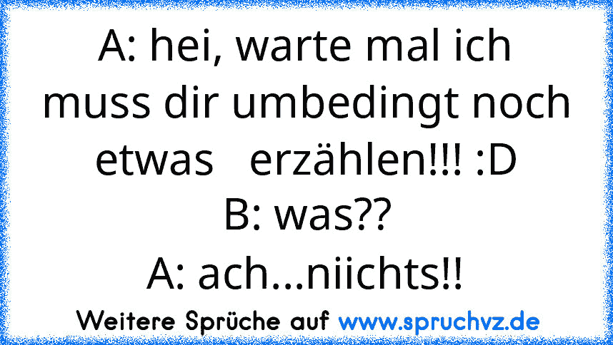 A: hei, warte mal ich muss dir umbedingt noch etwas   erzählen!!! :D
B: was??
A: ach...niichts!!