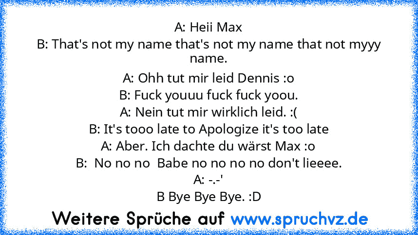 A: Heii Max
B: That's not my name that's not my name that not myyy name.
A: Ohh tut mir leid Dennis :o
B: Fuck youuu fuck fuck yoou.
A: Nein tut mir wirklich leid. :(
B: It's tooo late to Apologize it's too late
A: Aber. Ich dachte du wärst Max :o
B:  No no no  Babe no no no no don't lieeee.
A: -.-'
B Bye Bye Bye. :D