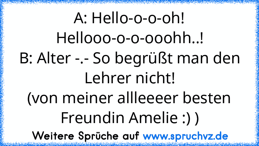 A: Hello-o-o-oh! Hellooo-o-o-ooohh..!
B: Alter -.- So begrüßt man den Lehrer nicht!
(von meiner allleeeer besten Freundin Amelie :) )