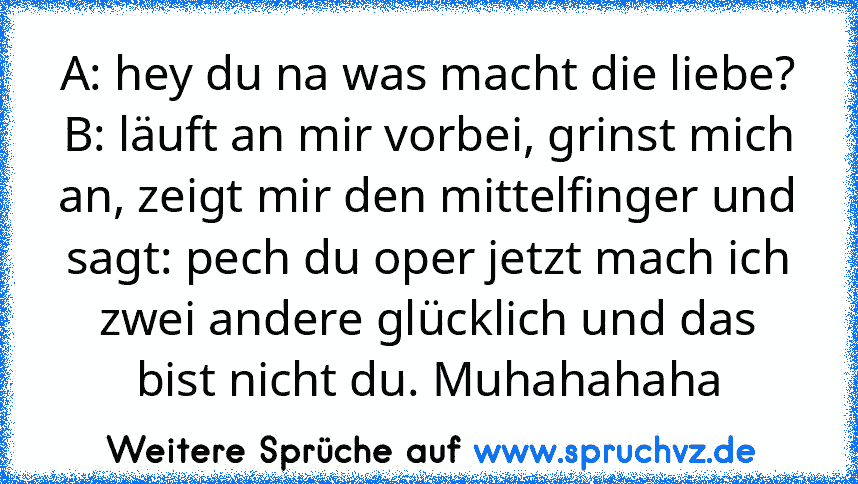 A: hey du na was macht die liebe? B: läuft an mir vorbei, grinst mich an, zeigt mir den mittelfinger und sagt: pech du oper jetzt mach ich zwei andere glücklich und das bist nicht du. Muhahahaha