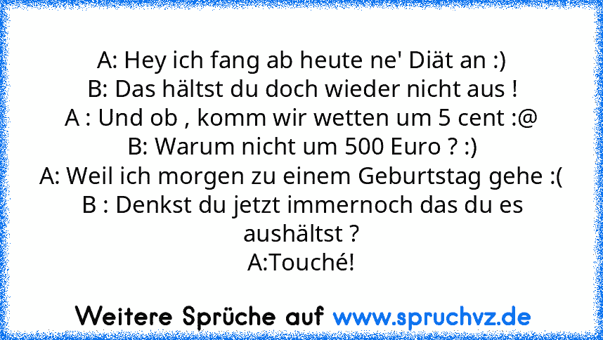 A: Hey ich fang ab heute ne' Diät an :)
B: Das hältst du doch wieder nicht aus !
A : Und ob , komm wir wetten um 5 cent :@
B: Warum nicht um 500 Euro ? :)
A: Weil ich morgen zu einem Geburtstag gehe :(
B : Denkst du jetzt immernoch das du es aushältst ?
A:Touché!