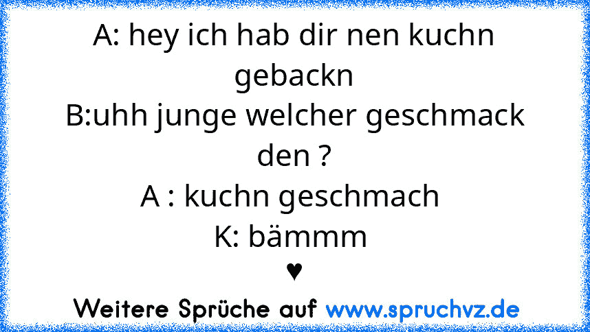 A: hey ich hab dir nen kuchn gebackn
B:uhh junge welcher geschmack den ?
A : kuchn geschmach 
K: bämmm 
♥