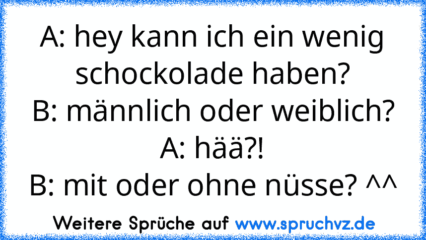 A: hey kann ich ein wenig schockolade haben?
B: männlich oder weiblich?
A: hää?!
B: mit oder ohne nüsse? ^^