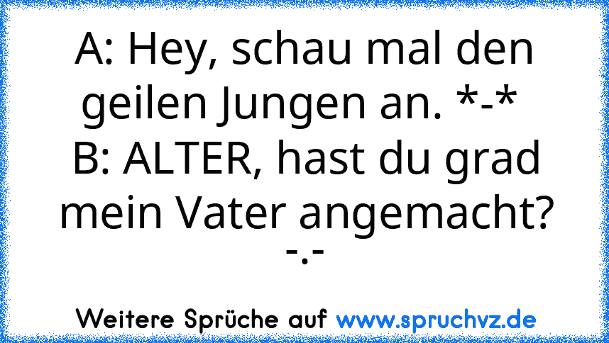 A: Hey, schau mal den geilen Jungen an. *-* 
B: ALTER, hast du grad mein Vater angemacht? -.-