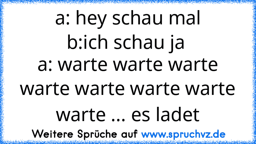 a: hey schau mal
b:ich schau ja 
a: warte warte warte warte warte warte warte warte ... es ladet