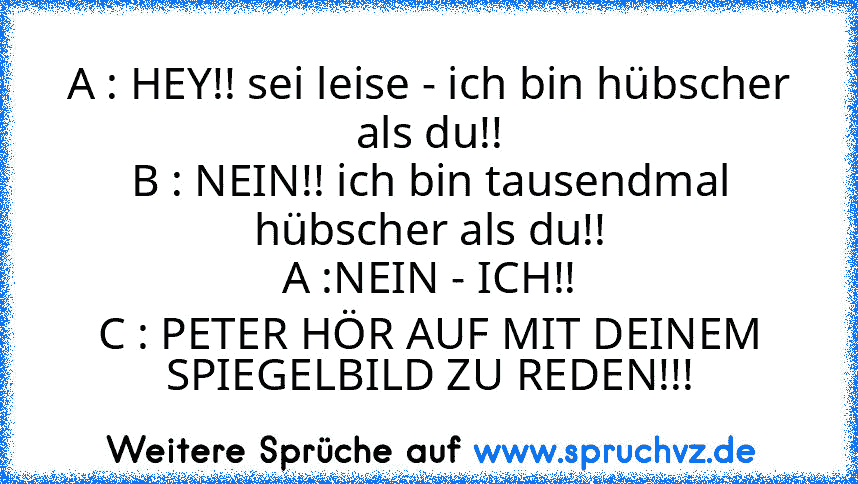 A : HEY!! sei leise - ich bin hübscher als du!!
B : NEIN!! ich bin tausendmal hübscher als du!!
A :NEIN - ICH!!
C : PETER HÖR AUF MIT DEINEM SPIEGELBILD ZU REDEN!!!