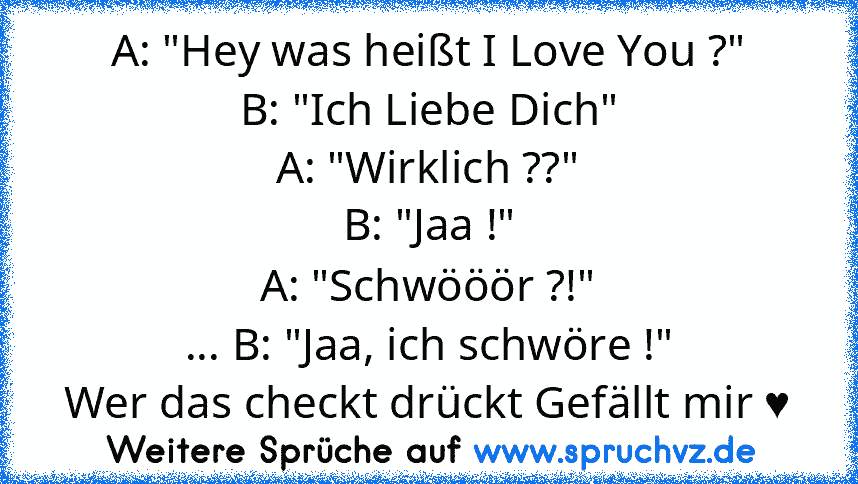 A: "Hey was heißt I Love You ?"
B: "Ich Liebe Dich"
A: "Wirklich ??"
B: "Jaa !"
A: "Schwööör ?!"
... B: "Jaa, ich schwöre !"
Wer das checkt drückt Gefällt mir ♥