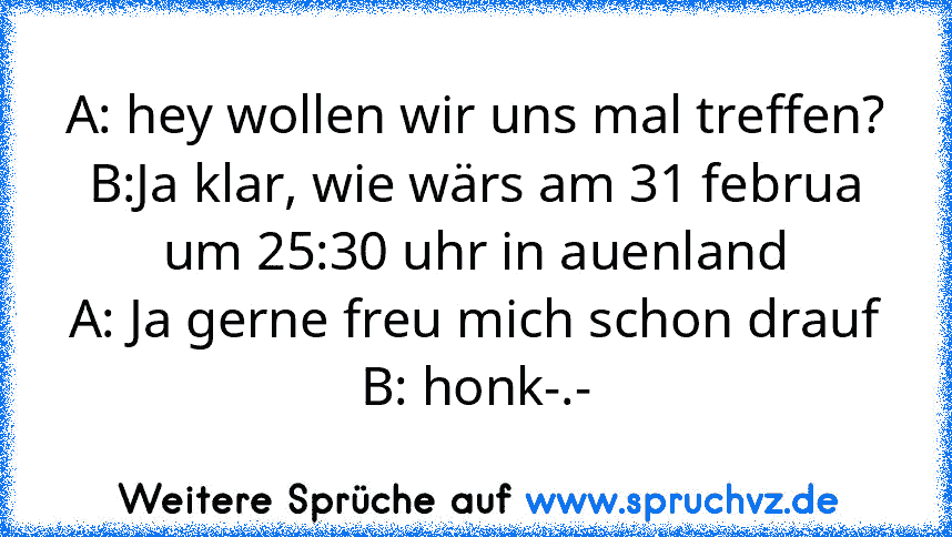 A: hey wollen wir uns mal treffen?
B:Ja klar, wie wärs am 31 februa um 25:30 uhr in auenland
A: Ja gerne freu mich schon drauf
B: honk-.-