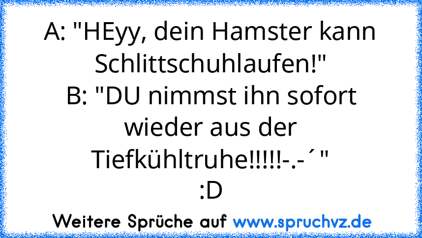 A: "HEyy, dein Hamster kann Schlittschuhlaufen!"
B: "DU nimmst ihn sofort wieder aus der Tiefkühltruhe!!!!!-.-´"
:D