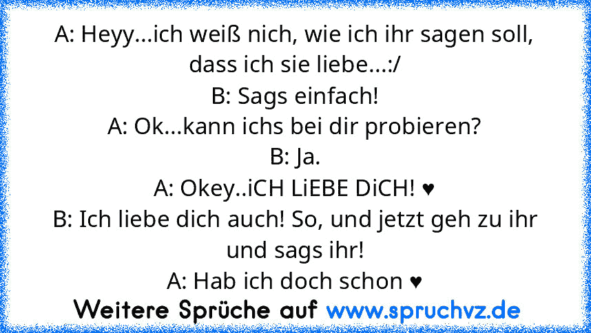 A: Heyy...ich weiß nich, wie ich ihr sagen soll, dass ich sie liebe...:/
B: Sags einfach!
A: Ok...kann ichs bei dir probieren?
B: Ja.
A: Okey..iCH LiEBE DiCH! ♥
B: Ich liebe dich auch! So, und jetzt geh zu ihr und sags ihr!
A: Hab ich doch schon ♥