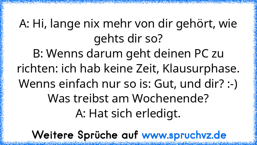 A: Hi, lange nix mehr von dir gehört, wie gehts dir so?
B: Wenns darum geht deinen PC zu richten: ich hab keine Zeit, Klausurphase. Wenns einfach nur so is: Gut, und dir? :-) Was treibst am Wochenende?
A: Hat sich erledigt.