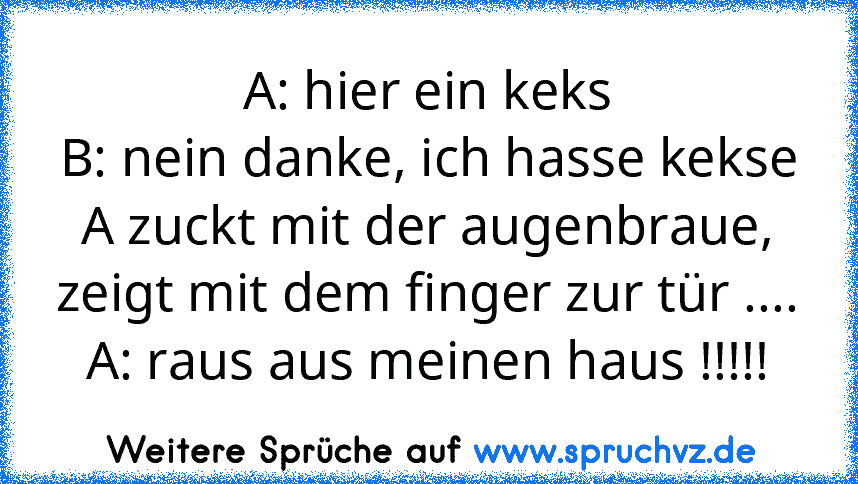 A: hier ein keks
B: nein danke, ich hasse kekse
A zuckt mit der augenbraue, zeigt mit dem finger zur tür ....
A: raus aus meinen haus !!!!!