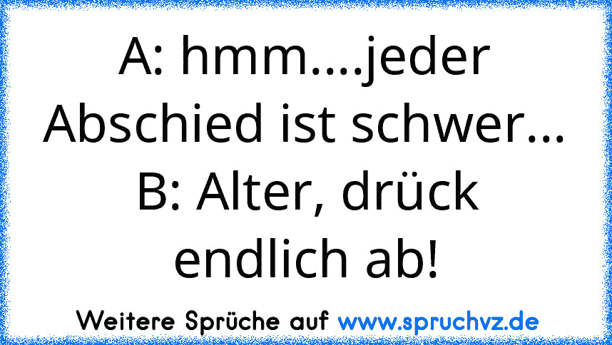 A: hmm....jeder Abschied ist schwer...
B: Alter, drück endlich ab!