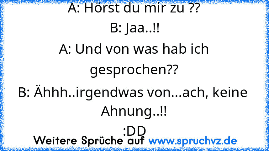 A: Hörst du mir zu ??
B: Jaa..!!
A: Und von was hab ich gesprochen??
B: Ähhh..irgendwas von...ach, keine  Ahnung..!!
:DD