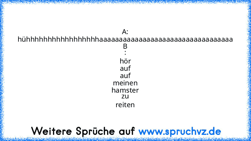 A: hühhhhhhhhhhhhhhhhhaaaaaaaaaaaaaaaaaaaaaaaaaaaaaaaaaa
B : hör auf auf meinen hamster zu reiten