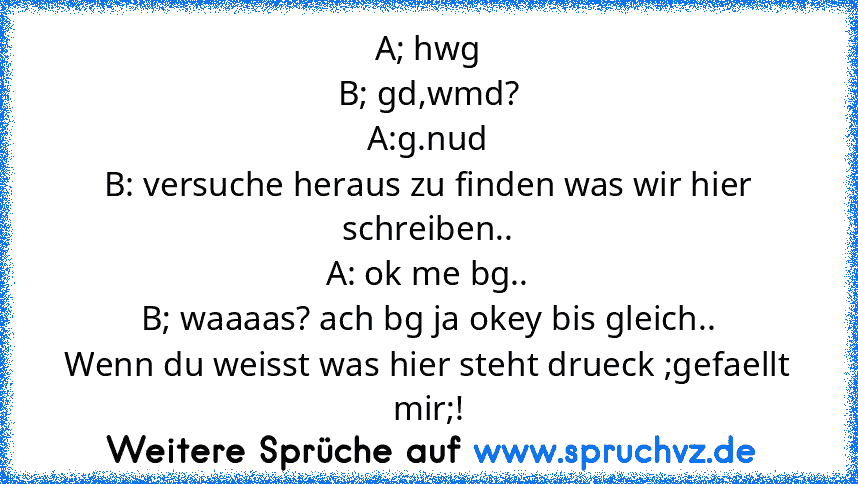 A; hwg
B; gd,wmd?
A:g.nud
B: versuche heraus zu finden was wir hier schreiben..
A: ok me bg..
B; waaaas? ach bg ja okey bis gleich..
Wenn du weisst was hier steht drueck ;gefaellt mir;!