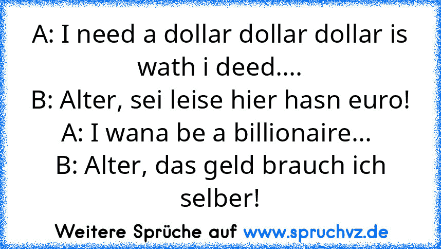 A: I need a dollar dollar dollar is wath i deed....
B: Alter, sei leise hier hasn euro!
A: I wana be a billionaire... 
B: Alter, das geld brauch ich selber!