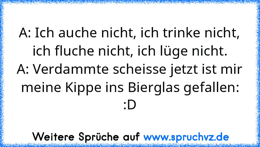 A: Ich auche nicht, ich trinke nicht, ich fluche nicht, ich lüge nicht.
A: Verdammte scheisse jetzt ist mir meine Kippe ins Bierglas gefallen:
:D