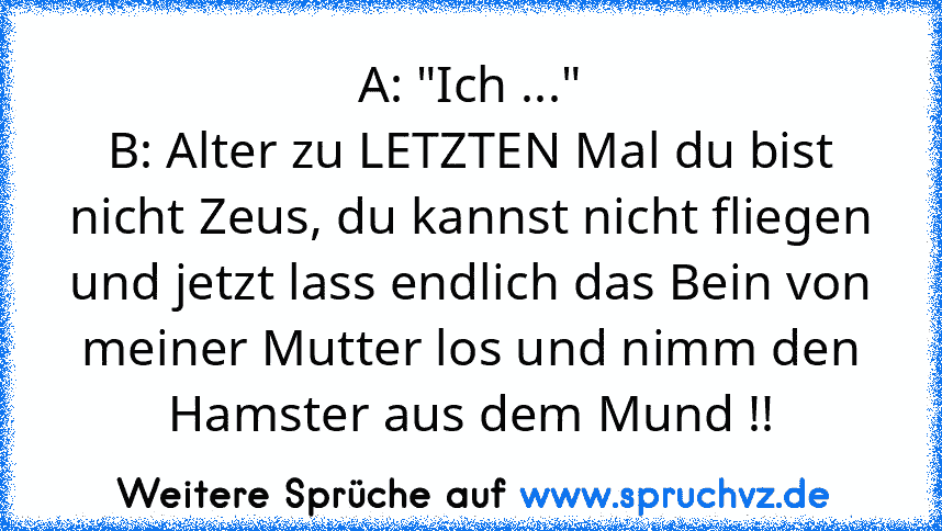 A: "Ich ..."
B: Alter zu LETZTEN Mal du bist nicht Zeus, du kannst nicht fliegen und jetzt lass endlich das Bein von meiner Mutter los und nimm den Hamster aus dem Mund !!