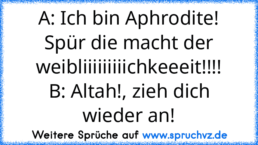 A: Ich bin Aphrodite! Spür die macht der weibliiiiiiiiichkeeeit!!!!
B: Altah!, zieh dich wieder an!