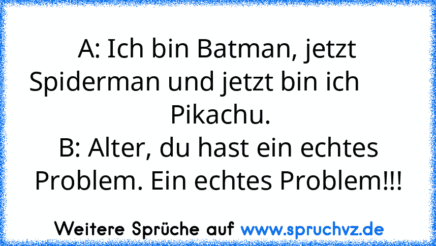 A: Ich bin Batman, jetzt Spiderman und jetzt bin ich         Pikachu.
B: Alter, du hast ein echtes Problem. Ein echtes Problem!!!