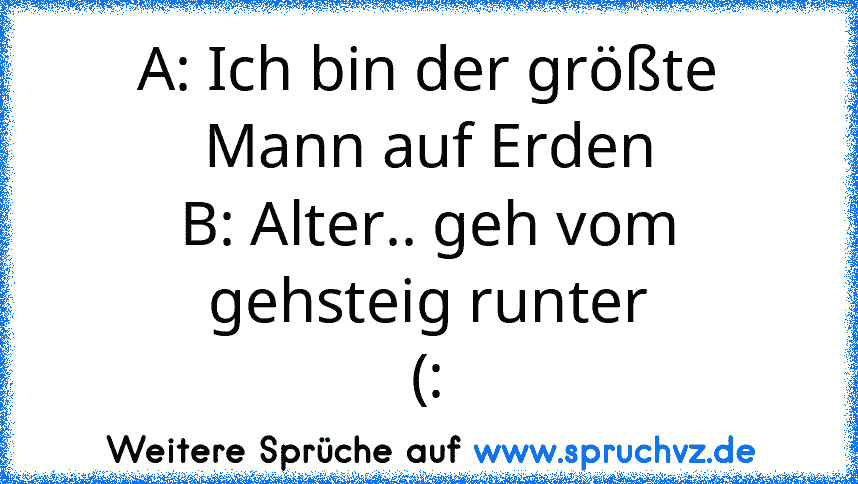 A: Ich bin der größte Mann auf Erden
B: Alter.. geh vom gehsteig runter
(: