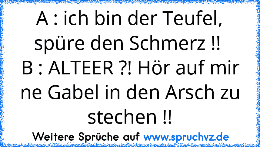 A : ich bin der Teufel, spüre den Schmerz !! 
B : ALTEER ?! Hör auf mir ne Gabel in den Arsch zu stechen !!