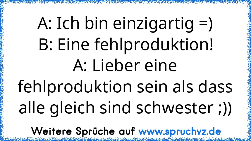 A: Ich bin einzigartig =)
B: Eine fehlproduktion!
A: Lieber eine fehlproduktion sein als dass alle gleich sind schwester ;))