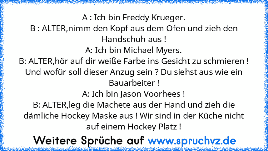 A : Ich bin Freddy Krueger.
B : ALTER,nimm den Kopf aus dem Ofen und zieh den Handschuh aus !
A: Ich bin Michael Myers.
B: ALTER,hör auf dir weiße Farbe ins Gesicht zu schmieren ! Und wofür soll dieser Anzug sein ? Du siehst aus wie ein Bauarbeiter !
A: Ich bin Jason Voorhees !
B: ALTER,leg die Machete aus der Hand und zieh die dämliche Hockey Maske aus ! Wir sind in der Küche nicht auf einem H...