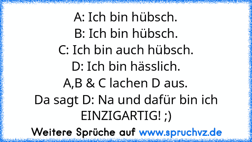 A: Ich bin hübsch.
B: Ich bin hübsch.
C: Ich bin auch hübsch.
D: Ich bin hässlich.
A,B & C lachen D aus.
Da sagt D: Na und dafür bin ich EINZIGARTIG! ;)