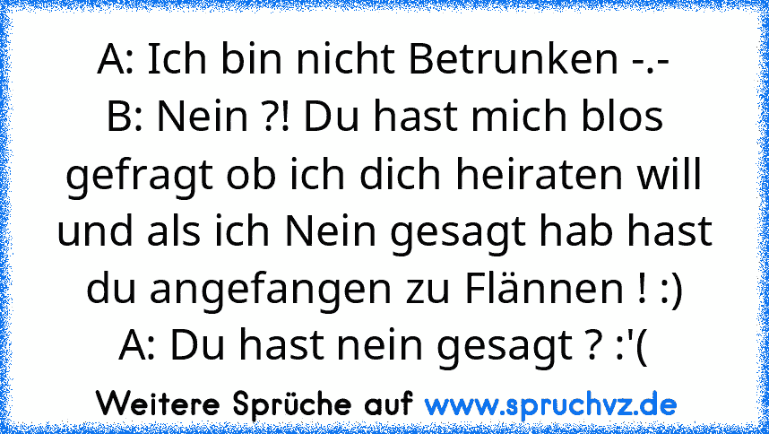 A: Ich bin nicht Betrunken -.-
B: Nein ?! Du hast mich blos gefragt ob ich dich heiraten will und als ich Nein gesagt hab hast du angefangen zu Flännen ! :)
A: Du hast nein gesagt ? :'(