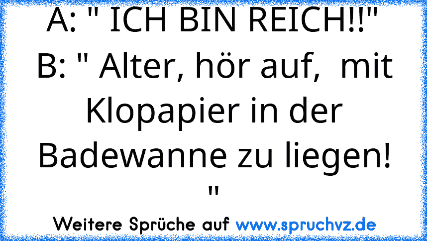 A: " ICH BIN REICH!!"
B: " Alter, hör auf,  mit Klopapier in der Badewanne zu liegen! "