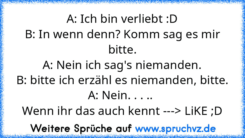 A: Ich bin verliebt :D
B: In wenn denn? Komm sag es mir bitte.
A: Nein ich sag's niemanden.
B: bitte ich erzähl es niemanden, bitte.
A: Nein. . . .. 
Wenn ihr das auch kennt ---> LiKE ;D